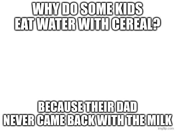 Idk | WHY DO SOME KIDS EAT WATER WITH CEREAL? BECAUSE THEIR DAD NEVER CAME BACK WITH THE MILK | image tagged in darkhumor | made w/ Imgflip meme maker