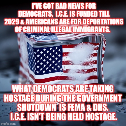 I.C.E. is funded till 2029 & Americans are for deportations of criminal illegal immigrants | I'VE GOT BAD NEWS FOR DEMOCRATS,  I.C.E. IS FUNDED TILL 2029 & AMERICANS ARE FOR DEPORTATIONS OF CRIMINAL ILLEGAL IMMIGRANTS. WHAT DEMOCRATS ARE TAKING HOSTAGE DURING THE GOVERNMENT SHUTDOWN  IS FEMA & DHS.  I.C.E. ISN'T BEING HELD HOSTAGE. | image tagged in illegal immigration,ice agents,fema,dhs,democrats,government shutdown | made w/ Imgflip meme maker