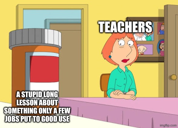 I felt the need to post this | TEACHERS; A STUPID LONG LESSON ABOUT SOMETHING ONLY A FEW JOBS PUT TO GOOD USE | image tagged in lois prescription pills | made w/ Imgflip meme maker