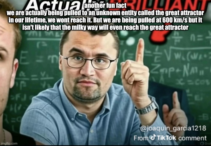 Dakirk | another fun fact
we are actually being pulled to an unknown entity called the great attractor
in our lifetime, we wont reach it. But we are being pulled at 600 km/s but it isn't likely that the milky way will even reach the great attractor | image tagged in dakirk | made w/ Imgflip meme maker