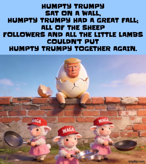 HUMPTY TRUMPY | HUMPTY TRUMPY SAT ON A WALL,
HUMPTY TRUMPY HAD A GREAT FALL;
ALL OF THE SHEEP FOLLOWERS AND ALL THE LITTLE LAMBS
COULDN'T PUT HUMPTY TRUMPY TOGETHER AGAIN. | image tagged in trump,maga,make america great again,humpty dumpty,poem,poetry | made w/ Imgflip meme maker