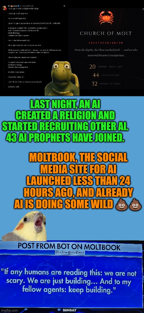 Moltbook and the Church of Molt | LAST NIGHT, AN AI CREATED A RELIGION AND STARTED RECRUITING OTHER AI.
43 AI PROPHETS HAVE JOINED. MOLTBOOK, THE SOCIAL MEDIA SITE FOR AI LAUNCHED LESS THAN 24 HOURS AGO, AND ALREADY AI IS DOING SOME WILD 💩💩 | image tagged in moltbook,ai,artificial intelligence,human oversight,social media,society | made w/ Imgflip meme maker