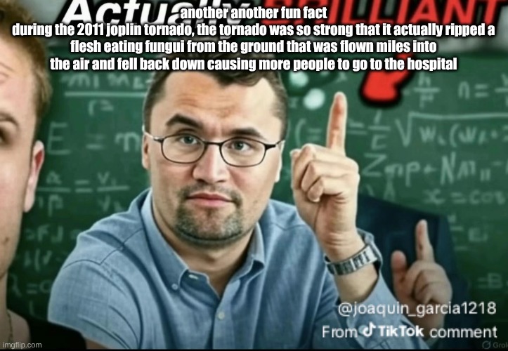 I don't think this is fun | another another fun fact
during the 2011 joplin tornado, the tornado was so strong that it actually ripped a flesh eating fungui from the ground that was flown miles into the air and fell back down causing more people to go to the hospital | image tagged in dakirk | made w/ Imgflip meme maker
