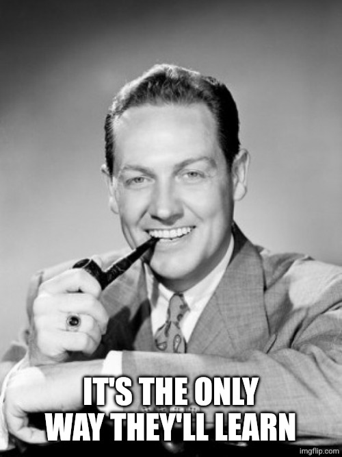 1050's smiling man with pipe | IT'S THE ONLY WAY THEY'LL LEARN | image tagged in 1050's smiling man with pipe | made w/ Imgflip meme maker