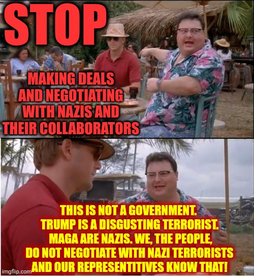 STOP MAKING DEALS AND NEGOTIATING WITH MAGA NAZIS AND THEIR COLLABORATORS | STOP; MAKING DEALS AND NEGOTIATING WITH NAZIS AND THEIR COLLABORATORS; THIS IS NOT A GOVERNMENT.  TRUMP IS A DISGUSTING TERRORIST.  MAGA ARE NAZIS. WE, THE PEOPLE, DO NOT NEGOTIATE WITH NAZI TERRORISTS
AND OUR REPRESENTITIVES KNOW THAT! | image tagged in memes,see nobody cares,maga,nazis,government shutdown,trump unfit unqualified dangerous | made w/ Imgflip meme maker