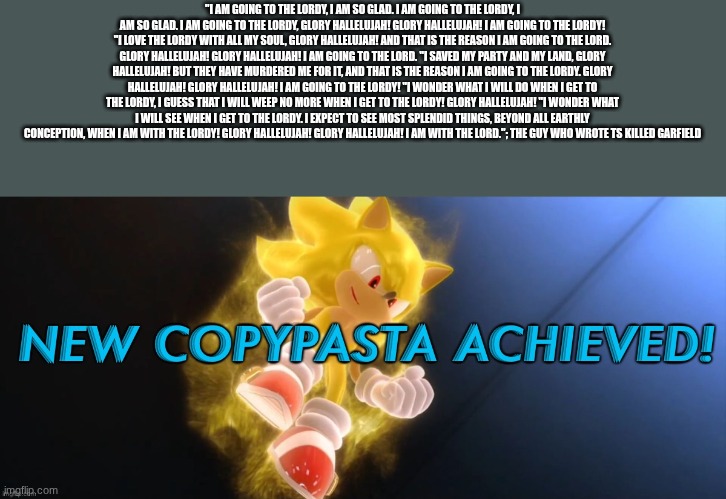 bluhg | "I AM GOING TO THE LORDY, I AM SO GLAD. I AM GOING TO THE LORDY, I AM SO GLAD. I AM GOING TO THE LORDY, GLORY HALLELUJAH! GLORY HALLELUJAH! I AM GOING TO THE LORDY! "I LOVE THE LORDY WITH ALL MY SOUL, GLORY HALLELUJAH! AND THAT IS THE REASON I AM GOING TO THE LORD. GLORY HALLELUJAH! GLORY HALLELUJAH! I AM GOING TO THE LORD. "I SAVED MY PARTY AND MY LAND, GLORY HALLELUJAH! BUT THEY HAVE MURDERED ME FOR IT, AND THAT IS THE REASON I AM GOING TO THE LORDY. GLORY HALLELUJAH! GLORY HALLELUJAH! I AM GOING TO THE LORDY! "I WONDER WHAT I WILL DO WHEN I GET TO THE LORDY, I GUESS THAT I WILL WEEP NO MORE WHEN I GET TO THE LORDY! GLORY HALLELUJAH! "I WONDER WHAT I WILL SEE WHEN I GET TO THE LORDY. I EXPECT TO SEE MOST SPLENDID THINGS, BEYOND ALL EARTHLY CONCEPTION, WHEN I AM WITH THE LORDY! GLORY HALLELUJAH! GLORY HALLELUJAH! I AM WITH THE LORD."; THE GUY WHO WROTE TS KILLED GARFIELD | image tagged in new copypasta achieved | made w/ Imgflip meme maker