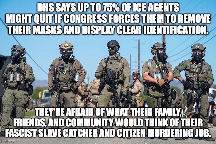 ICE agents don't want to be identified for a reason (also see: Nuremberg trials) | DHS SAYS UP TO 75% OF ICE AGENTS MIGHT QUIT IF CONGRESS FORCES THEM TO REMOVE THEIR MASKS AND DISPLAY CLEAR IDENTIFICATION. THEY'RE AFRAID OF WHAT THEIR FAMILY, FRIENDS, AND COMMUNITY WOULD THINK OF THEIR FASCIST SLAVE CATCHER AND CITIZEN MURDERING JOB. | image tagged in masked ice agents trump's secret police gestapo anti-american,nazis,anonymous,maga,shame | made w/ Imgflip meme maker