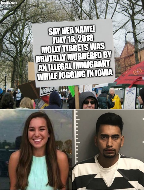 Lest we forget- illegal aliens have a long trail of brutal murder victims... | SAY HER NAME!  JULY 18, 2018 MOLLY TIBBETS WAS BRUTALLY MURDERED BY AN ILLEGAL IMMIGRANT WHILE JOGGING IN IOWA | image tagged in blank protest sign,molly tibbetts | made w/ Imgflip meme maker