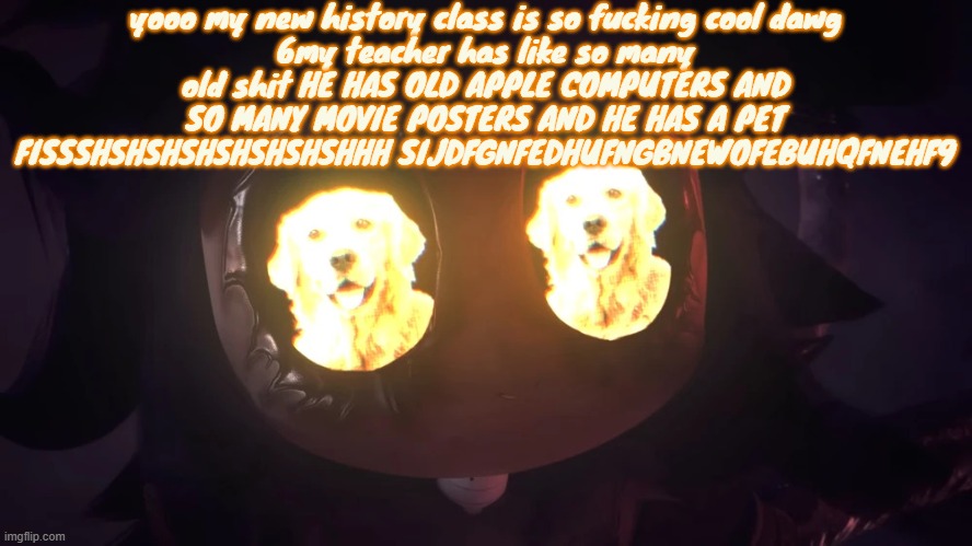 Doggy eyes :3 | yooo my new history class is so fucking cool dawg
6my teacher has like so many old shit HE HAS OLD APPLE COMPUTERS AND SO MANY MOVIE POSTERS AND HE HAS A PET FISSSHSHSHSHSHSHSHSHHH SIJDFGNFEDHUFNGBNEWOFEBUHQFNEHF9 | image tagged in doggy eyes 3 | made w/ Imgflip meme maker