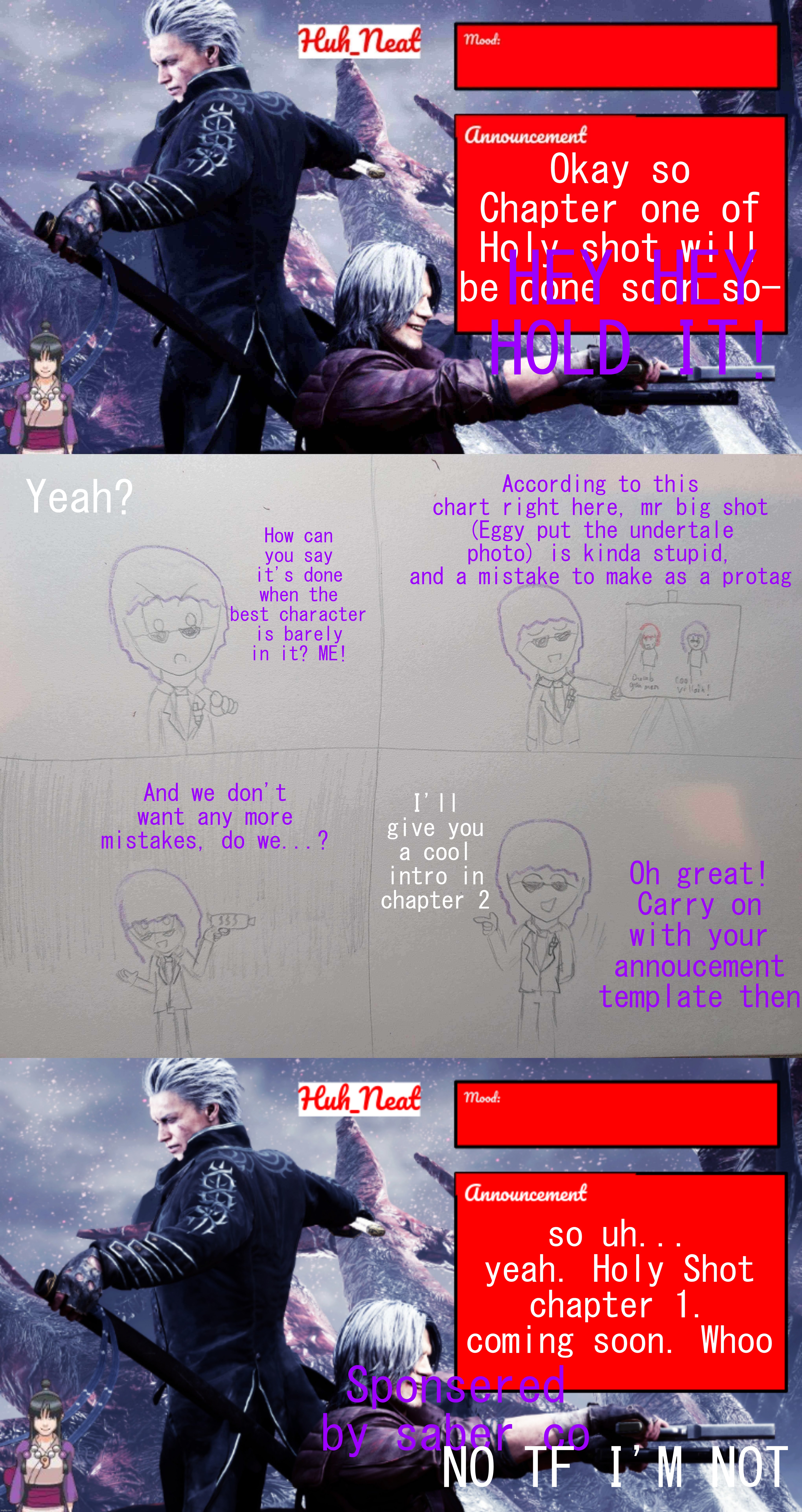 Okay so Chapter one of Holy shot will be done soon so-; HEY HEY HOLD IT! According to this chart right here, mr big shot (Eggy put the undertale photo) is kinda stupid, and a mistake to make as a protag; Yeah? How can you say it's done when the best character is barely in it? ME! And we don't want any more mistakes, do we...? I'll give you a cool intro in chapter 2; Oh great! Carry on with your annoucement template then; so uh... yeah. Holy Shot chapter 1. coming soon. Whoo; Sponsered by saber co; NO TF I'M NOT | image tagged in huh_neat's dmc temp plus maya | made w/ Imgflip meme maker