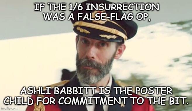 Can't believe the Trump-cult kids are still pushing the "false-flag" conspiracy theory... | IF THE 1/6 INSURRECTION
WAS A FALSE-FLAG OP, ASHLI BABBITT IS THE POSTER CHILD FOR COMMITMENT TO THE BIT. | image tagged in captain obvious,1/6,coup attempt,trump unfit unqualified dangerous,convicted felon | made w/ Imgflip meme maker