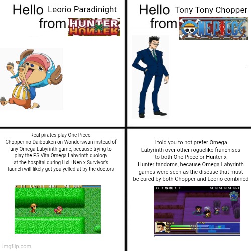 Proof that angry doctors who prefer HxH Nen x Survivor will want me to "BURN TO THE GROUND!" At my Omega Labyrinth Mobile pitch | Tony Tony Chopper; Leorio Paradinight; Real pirates play One Piece: Chopper no Daibouken on Wonderswan instead of any Omega Labyrinth game, because trying to play the PS Vita Omega Labyrinth duology at the hospital during HxH Nen x Survivor's launch will likely get you yelled at by the doctors; I told you to not prefer Omega Labyrinth over other roguelike franchises to both One Piece or Hunter x Hunter fandoms, because Omega Labyrinth games were seen as the disease that must be cured by both Chopper and Leorio combined | image tagged in hello person from,one piece,hunter x hunter,roguelike,omega labyrinth,doctor | made w/ Imgflip meme maker