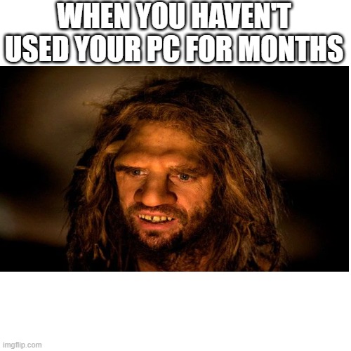 Neanderthal Player | WHEN YOU HAVEN'T USED YOUR PC FOR MONTHS | image tagged in pc gaming | made w/ Imgflip meme maker