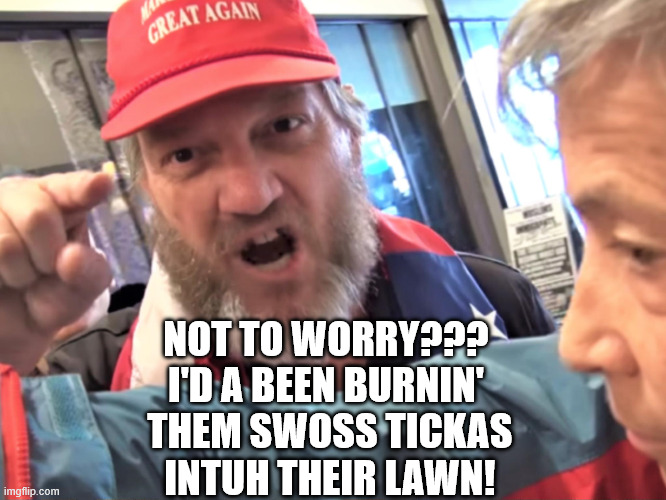 Angry Trump Supporter | NOT TO WORRY???
I'D A BEEN BURNIN'
 THEM SWOSS TICKAS
 INTUH THEIR LAWN! | image tagged in angry trump supporter | made w/ Imgflip meme maker