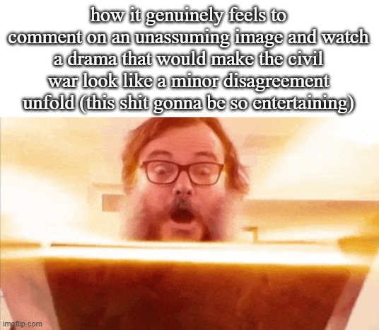 jack black reading book | how it genuinely feels to comment on an unassuming image and watch a drama that would make the civil war look like a minor disagreement unfold (this shit gonna be so entertaining) | image tagged in jack black reading book | made w/ Imgflip meme maker