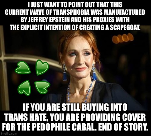 This should’ve been obvious when we learned that no trans people were implicated in the files. | I JUST WANT TO POINT OUT THAT THIS CURRENT WAVE OF TRANSPHOBIA WAS MANUFACTURED BY JEFFREY EPSTEIN AND HIS PROXIES WITH THE EXPLICIT INTENTION OF CREATING A SCAPEGOAT. IF YOU ARE STILL BUYING INTO TRANS HATE, YOU ARE PROVIDING COVER FOR THE PEDOPHILE CABAL. END OF STORY. | image tagged in jk rowling,4chan,jeffrey epstein,transphobic | made w/ Imgflip meme maker
