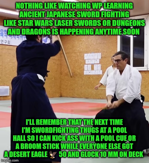 Funny | NOTHING LIKE WATCHING WP LEARNING ANCIENT JAPANESE SWORD FIGHTING LIKE STAR WARS LASER SWORDS OR DUNGEONS AND DRAGONS IS HAPPENING ANYTIME SOON; I'LL REMEMBER THAT THE NEXT TIME I'M SWORDFIGHTING THUGS AT A POOL HALL SO I CAN KICK ASS WITH A POOL CUE OR A BROOM STICK WHILE EVERYONE ELSE GOT A DESERT EAGLE 🦅 50 AND GLOCK 10 MM ON DECK | image tagged in funny,whomst has awakened the ancient one,sword fight,guns,white people,death battle | made w/ Imgflip meme maker