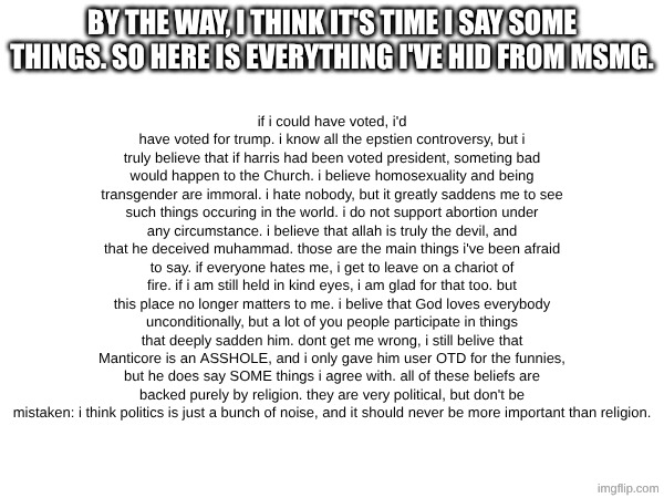 i will likely not respond to any comments. i dont want to argue, just announce. sorry if this upsets you. | BY THE WAY, I THINK IT'S TIME I SAY SOME THINGS. SO HERE IS EVERYTHING I'VE HID FROM MSMG. if i could have voted, i'd have voted for trump. i know all the epstien controversy, but i truly believe that if harris had been voted president, someting bad would happen to the Church. i believe homosexuality and being transgender are immoral. i hate nobody, but it greatly saddens me to see such things occuring in the world. i do not support abortion under any circumstance. i believe that allah is truly the devil, and that he deceived muhammad. those are the main things i've been afraid to say. if everyone hates me, i get to leave on a chariot of fire. if i am still held in kind eyes, i am glad for that too. but this place no longer matters to me. i belive that God loves everybody unconditionally, but a lot of you people participate in things that deeply sadden him. dont get me wrong, i still belive that Manticore is an ASSHOLE, and i only gave him user OTD for the funnies, but he does say SOME things i agree with. all of these beliefs are backed purely by religion. they are very political, but don't be mistaken: i think politics is just a bunch of noise, and it should never be more important than religion. | made w/ Imgflip meme maker