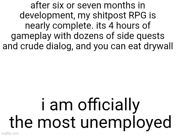after six or seven months in development, my shitpost RPG is nearly complete. its 4 hours of gameplay with dozens of side quests and crude dialog, and you can eat drywall; i am officially the most unemployed | made w/ Imgflip meme maker