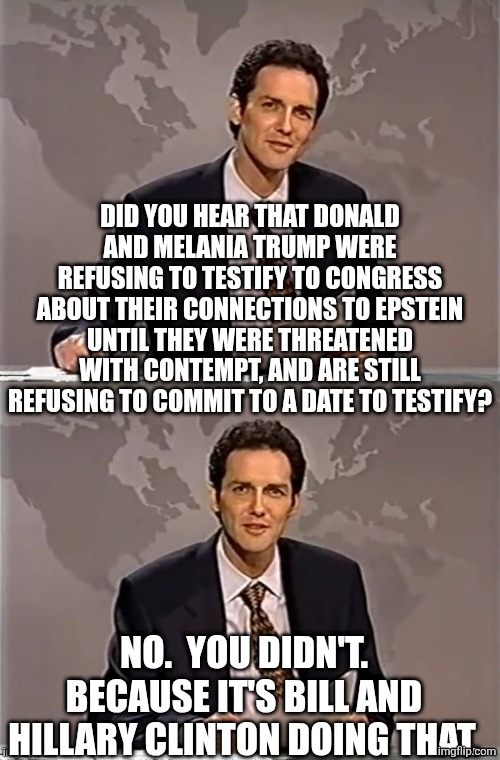 what are they hiding | DID YOU HEAR THAT DONALD AND MELANIA TRUMP WERE REFUSING TO TESTIFY TO CONGRESS ABOUT THEIR CONNECTIONS TO EPSTEIN UNTIL THEY WERE THREATENED WITH CONTEMPT, AND ARE STILL REFUSING TO COMMIT TO A DATE TO TESTIFY? NO.  YOU DIDN'T.
BECAUSE IT'S BILL AND HILLARY CLINTON DOING THAT. | image tagged in weekend update with norm,political meme | made w/ Imgflip meme maker