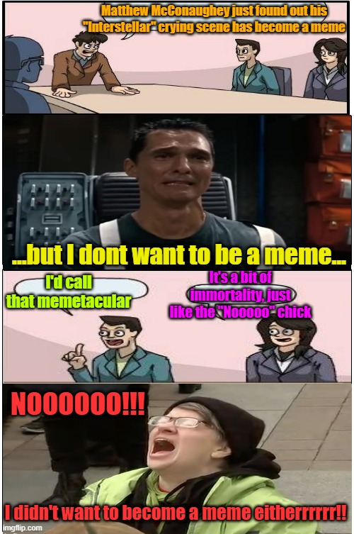 Welcome to forever Matt | Matthew McConaughey just found out his "Interstellar" crying scene has become a meme; ...but I dont want to be a meme... I'd call that memetacular; It's a bit of immortality, just like the "Nooooo" chick; NOOOOOO!!! I didn't want to become a meme eitherrrrrr!! | image tagged in memes,matthew mcconaughey,boardroom meeting suggestion,immortal | made w/ Imgflip meme maker