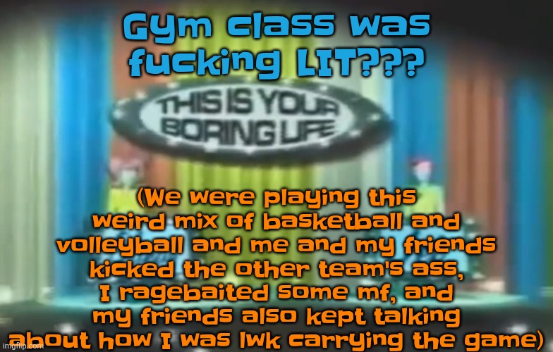 How 2026 be moving so far | (We were playing this weird mix of basketball and volleyball and me and my friends kicked the other team's ass, I ragebaited some mf, and my friends also kept talking about how I was lwk carrying the game); Gym class was fucking LIT??? | image tagged in how 2026 be moving so far | made w/ Imgflip meme maker