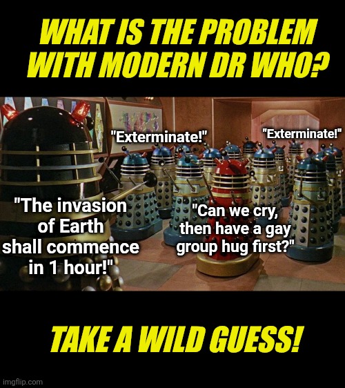 Dr Who went from Dr Who to Dr Who Cares Anymore. Good job liberals, you killed another dynasty! | WHAT IS THE PROBLEM WITH MODERN DR WHO? "Exterminate!"; "Exterminate!"; "The invasion of Earth shall commence in 1 hour!"; "Can we cry, then have a gay group hug first?"; TAKE A WILD GUESS! | image tagged in dr who,we don't care,liberal logic,why are you gay,i'm tired of pretending it's not,bbc | made w/ Imgflip meme maker