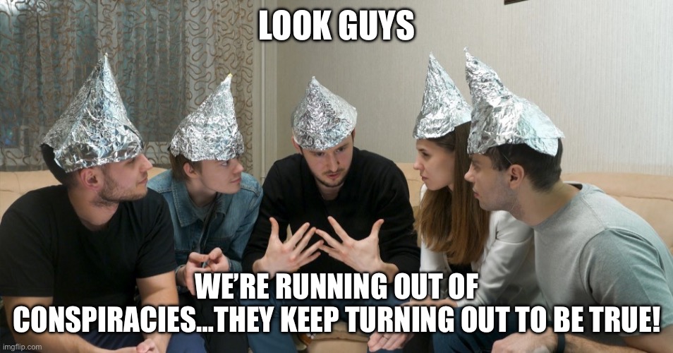 Epstein conspiracy tin foil | LOOK GUYS; WE’RE RUNNING OUT OF CONSPIRACIES…THEY KEEP TURNING OUT TO BE TRUE! | image tagged in tin foil hat gang | made w/ Imgflip meme maker