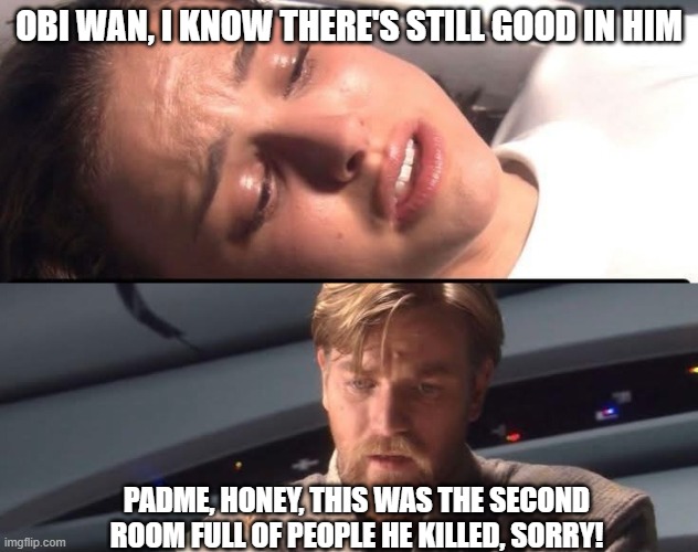 Still Good in Him | OBI WAN, I KNOW THERE'S STILL GOOD IN HIM; PADME, HONEY, THIS WAS THE SECOND ROOM FULL OF PEOPLE HE KILLED, SORRY! | image tagged in darth vader,padme | made w/ Imgflip meme maker