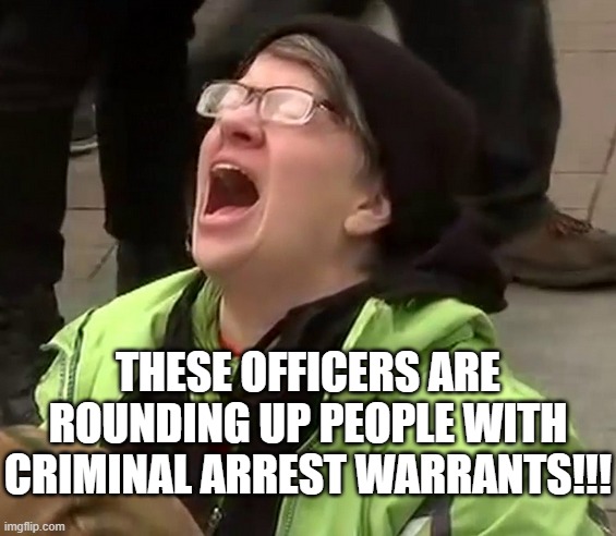 Crying liberal | THESE OFFICERS ARE ROUNDING UP PEOPLE WITH CRIMINAL ARREST WARRANTS!!! | image tagged in crying liberal | made w/ Imgflip meme maker