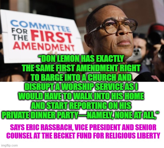 DON LEMON barging into church & his fabricated "rights" | “DON LEMON HAS EXACTLY THE SAME FIRST AMENDMENT RIGHT TO BARGE INTO A CHURCH AND DISRUPT A WORSHIP SERVICE AS I WOULD HAVE TO WALK INTO HIS HOME AND START REPORTING ON HIS PRIVATE DINNER PARTY—NAMELY, NONE AT ALL,”; SAYS ERIC RASSBACH, VICE PRESIDENT AND SENIOR COUNSEL AT THE BECKET FUND FOR RELIGIOUS LIBERTY | image tagged in don lemon,religious liberty,privacy,protesters | made w/ Imgflip meme maker
