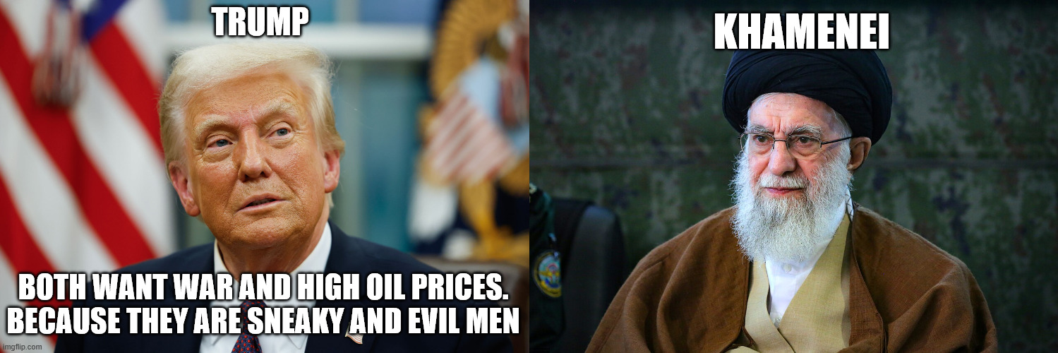 Trump and Khamenei want war and high oil prices | TRUMP; KHAMENEI; BOTH WANT WAR AND HIGH OIL PRICES. BECAUSE THEY ARE SNEAKY AND EVIL MEN | image tagged in iran,donald trump approves,ali khamenei,perverts,trump unfit unqualified dangerous,incompetence | made w/ Imgflip meme maker