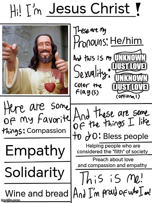Not to offend Christians, but to show the loving and compassionate person Jesus is supposed to be. | Jesus Christ; He/him; UNKNOWN (JUST LOVE); UNKNOWN (JUST LOVE); Compassion; Bless people; Empathy; Helping people who are considered the "filth" of society; Preach about love and compassion and empathy; Solidarity; Wine and bread | image tagged in lgbtq stream account profile,jesus,love | made w/ Imgflip meme maker