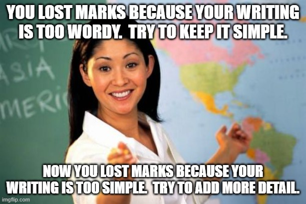 Essay Feedback | YOU LOST MARKS BECAUSE YOUR WRITING IS TOO WORDY.  TRY TO KEEP IT SIMPLE. NOW YOU LOST MARKS BECAUSE YOUR WRITING IS TOO SIMPLE.  TRY TO ADD MORE DETAIL. | image tagged in memes,unhelpful high school teacher,relatable,school,student | made w/ Imgflip meme maker