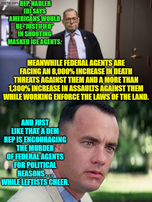 Leftists force agents to mask-up to protect their families and then start calling for murder. | REP. NADLER (D) SAYS AMERICANS WOULD BE “JUSTIFIED” IN SHOOTING MASKED ICE AGENTS. MEANWHILE FEDERAL AGENTS ARE FACING AN 8,000% INCREASE IN DEATH THREATS AGAINST THEM AND A MORE THAN 1,300% INCREASE IN ASSAULTS AGAINST THEM WHILE WORKING ENFORCE THE LAWS OF THE LAND. AND JUST LIKE THAT A DEM REP IS ENCOURAGING THE MURDER OF FEDERAL AGENTS FOR POLITICAL REASONS . . . WHILE LEFTISTS CHEER. | image tagged in and just like that | made w/ Imgflip meme maker