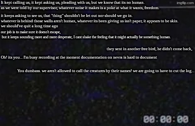 [CC] NERVA | It kept calling us, it kept asking us, pleading with us, but we know that its no human.
as we were told by our supervisor, whatever noise it makes is a poke at what it wants, freedom. it keeps asking to see us, that "thing" shouldn't be let out nor should we go in.
whatever is behind those walls aren't human, whatever its been giving us isn't paper, it appears to be skin.
we should've quit a long time ago; our job is to make sure it doesn't escape,
 but it keeps sounding more and more desperate, I cant shake the feeling that it might actually be something human. they sent in another free bird, he didn't come back, Oh! its you... I'm busy recording at the moment documentation on nevra is hard to document; You dumbass. we aren't allowed to call the creatures by their names! we are going to have to cut the log... | image tagged in data logs,obj 99481 | made w/ Imgflip meme maker