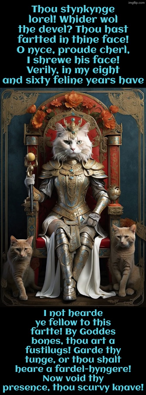 Thou Hast Fartted In Thy Face | Thou stynkynge lorel! Whider wol the devel? Thou hast fartted in thine face! O nyce, proude cherl, I shrewe his face! Verily, in my eight and sixty feline years have; I not hearde ye fellow to this fartte! By Goddes bones, thou art a fustilugs! Garde thy tunge, or thou shalt heare a fardel-hyngere! Now void thy presence, thou scurvy knave! | image tagged in cats,funny cat memes,farted,you have sinned child prepare to feel the sweet embrace of death,medieval memes,the king | made w/ Imgflip meme maker