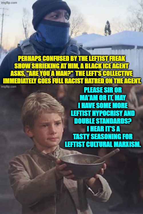 Remember that nothing is racism when the leftist collective commits it. | PERHAPS CONFUSED BY THE LEFTIST FREAK SHOW SHRIEKING AT HIM, A BLACK ICE AGENT ASKS, "ARE YOU A MAN?"  THE LEFT'S COLLECTIVE  IMMEDIATELY GOES FULL RACIST HATRED ON THE AGENT. PLEASE SIR OR MA'AM OR IT, MAY I HAVE SOME MORE LEFTIST HYPOCRISY AND DOUBLE STANDARDS?  I HEAR IT'S A TASTY SEASONING FOR LEFTIST CULTURAL MARXISM. | image tagged in yep | made w/ Imgflip meme maker