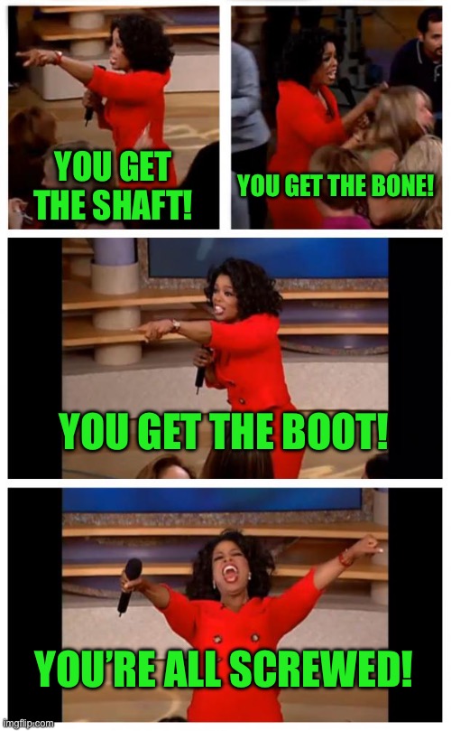Oprah You Get A Car Everybody Gets A Car Meme | YOU GET THE SHAFT! YOU GET THE BONE! YOU GET THE BOOT! YOU’RE ALL SCREWED! | image tagged in memes,oprah you get a car everybody gets a car | made w/ Imgflip meme maker