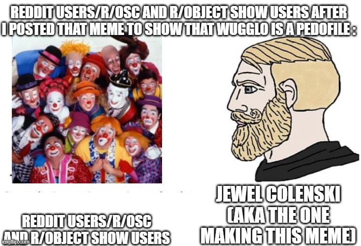 I Know Its Kinda Like This But Too Bad Im Still Making This Meme | REDDIT USERS/R/OSC AND R/OBJECT SHOW USERS AFTER I POSTED THAT MEME TO SHOW THAT WUGGLO IS A PEDOFILE :; JEWEL COLENSKI (AKA THE ONE MAKING THIS MEME); REDDIT USERS/R/OSC AND R/OBJECT SHOW USERS | image tagged in soyboy vs yes chad,memes,object shows | made w/ Imgflip meme maker