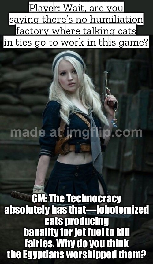 When someone asks if there’s really no humiliation factory with talking cats in ties in this game… | Player: Wait, are you saying there’s no humiliation factory where talking cats in ties go to work in this game? GM: The Technocracy absolutely has that—lobotomized cats producing banality for jet fuel to kill fairies. Why do you think the Egyptians worshipped them? | image tagged in world of darkness and chronicles of darkness,gaming,cats,ancient egypt,gods of egypt,humiliation | made w/ Imgflip meme maker