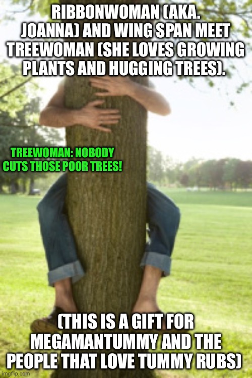 A gift for the Person I follow! | RIBBONWOMAN (AKA. JOANNA) AND WING SPAN MEET TREEWOMAN (SHE LOVES GROWING PLANTS AND HUGGING TREES). TREEWOMAN: NOBODY CUTS THOSE POOR TREES! (THIS IS A GIFT FOR MEGAMANTUMMY AND THE PEOPLE THAT LOVE TUMMY RUBS) | image tagged in tree hugger,megaman | made w/ Imgflip meme maker