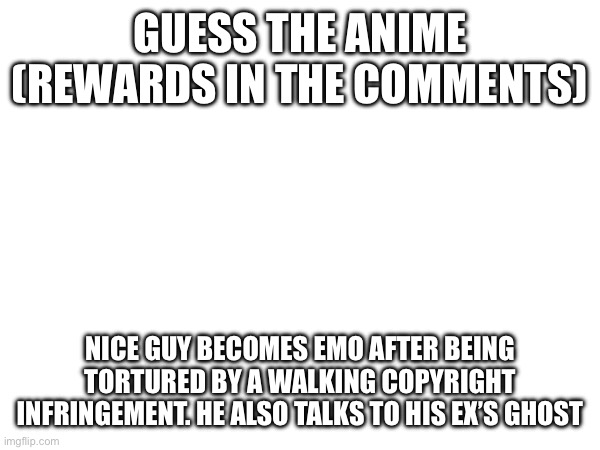 Y’all know the drill | GUESS THE ANIME
(REWARDS IN THE COMMENTS); NICE GUY BECOMES EMO AFTER BEING TORTURED BY A WALKING COPYRIGHT INFRINGEMENT. HE ALSO TALKS TO HIS EX’S GHOST | made w/ Imgflip meme maker