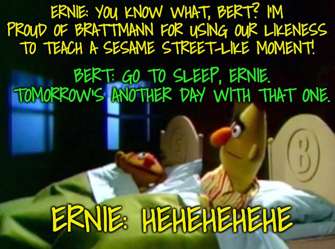 ERNIE: YOU KNOW WHAT, BERT? I'M PROUD OF BRATTMANN FOR USING OUR LIKENESS TO TEACH A SESAME STREET-LIKE MOMENT! BERT: GO TO SLEEP, ERNIE. TO | image tagged in burt and ernie talking in bed | made w/ Imgflip meme maker
