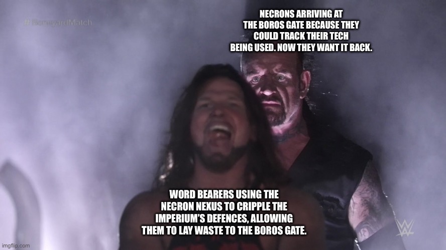 Undertaker teleports behind AJ Styles | NECRONS ARRIVING AT THE BOROS GATE BECAUSE THEY COULD TRACK THEIR TECH BEING USED. NOW THEY WANT IT BACK. WORD BEARERS USING THE NECRON NEXUS TO CRIPPLE THE IMPERIUM’S DEFENCES, ALLOWING THEM TO LAY WASTE TO THE BOROS GATE. | image tagged in undertaker teleports behind aj styles | made w/ Imgflip meme maker