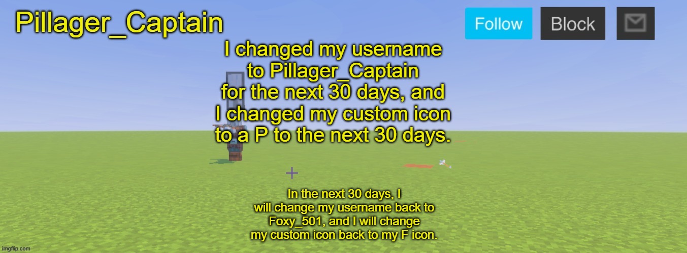 Pillager_Captain Announcement Template | I changed my username to Pillager_Captain for the next 30 days, and I changed my custom icon to a P to the next 30 days. In the next 30 days, I will change my username back to Foxy_501, and I will change my custom icon back to my F icon. | image tagged in pillager_captain announcement template | made w/ Imgflip meme maker