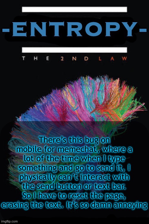 Entropy announcement temp | There’s this bug on mobile for memechat, where a lot of the time when I type something and go to send it, I physically can’t interact with the send button or text bar. So I have to reset the page, erasing the text. It’s so damn annoying | image tagged in entropy announcement temp | made w/ Imgflip meme maker