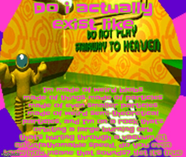 Uh | Do i actually exist like; Im made of weird blobs made of things made of particles made of even smaller particles made of weird semi-theoretical particles, and I'm on a rock that's orbiting a large burning orb that's hurling through a vacuum at an unfathomable speed, do you even know how insane that sounds? Yet it's true | image tagged in no stairway denied | made w/ Imgflip meme maker