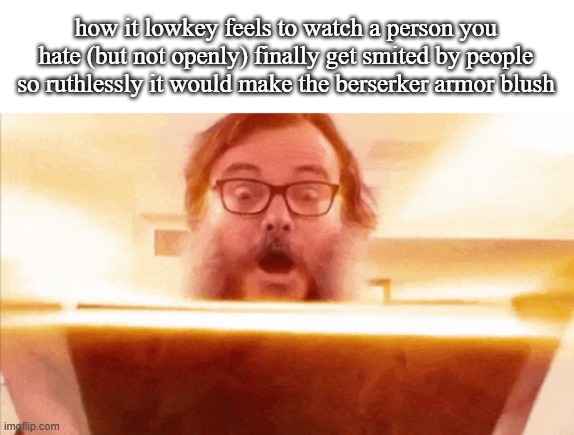 jack black reading book | how it lowkey feels to watch a person you hate (but not openly) finally get smited by people so ruthlessly it would make the berserker armor blush | image tagged in jack black reading book | made w/ Imgflip meme maker