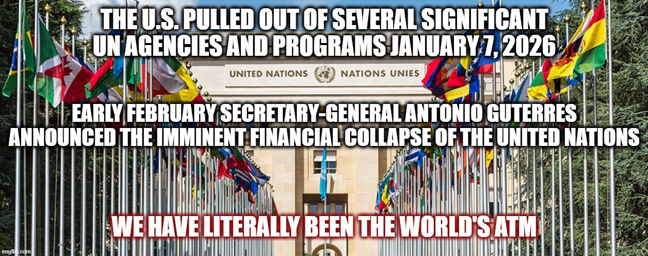 For those of you calling for the end of the UN, it won't be long now! | THE U.S. PULLED OUT OF SEVERAL SIGNIFICANT UN AGENCIES AND PROGRAMS JANUARY 7, 2026; EARLY FEBRUARY SECRETARY-GENERAL ANTONIO GUTERRES ANNOUNCED THE IMMINENT FINANCIAL COLLAPSE OF THE UNITED NATIONS; WE HAVE LITERALLY BEEN THE WORLD'S ATM | image tagged in politics,american politics,united nations,maga,new world order,the great awakening | made w/ Imgflip meme maker